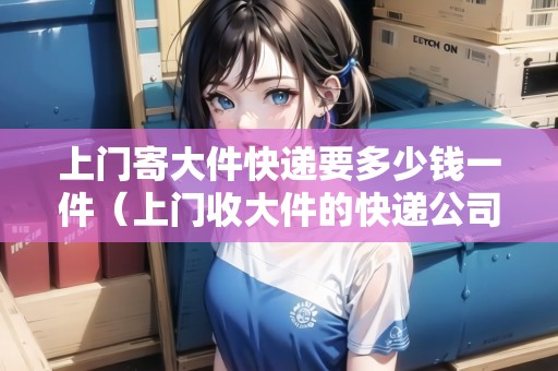 上門寄大件快遞要多少錢一件（上門收大件的快遞公司）
