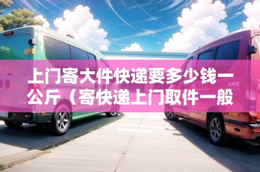 上門(mén)寄大件快遞要多少錢(qián)一公斤（寄快遞上門(mén)取件一般多少錢(qián)）