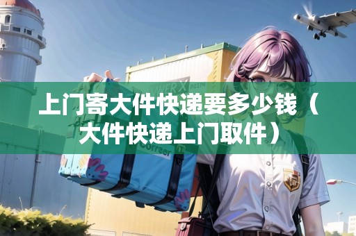 上門寄大件快遞要多少錢(大件快遞上門取件) 上門寄大件快遞要多少錢(大件快遞上門取件)