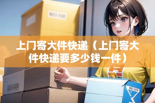 上門寄大件快遞（上門寄大件快遞要多少錢一件）