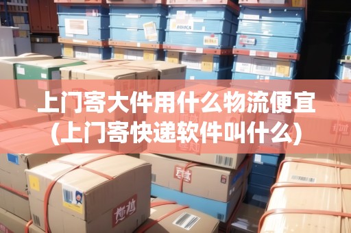 上門(mén)寄大件用什么物流便宜(上門(mén)寄快遞軟件叫什么)