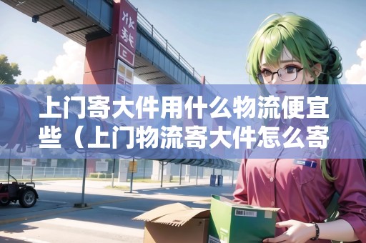 上門寄大件用什么物流便宜些(上門物流寄大件怎么寄) 上門寄大件用什么物流便宜些(上門物流寄大件怎么寄)