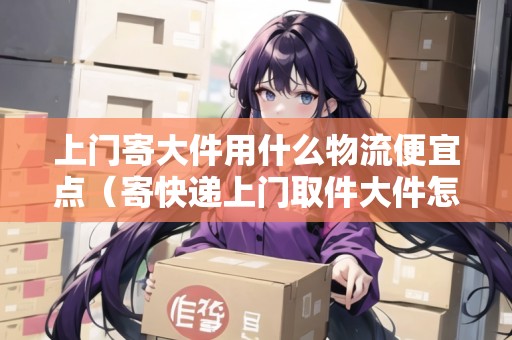 上門寄大件用什么物流便宜點（寄快遞上門取件大件怎么收費）