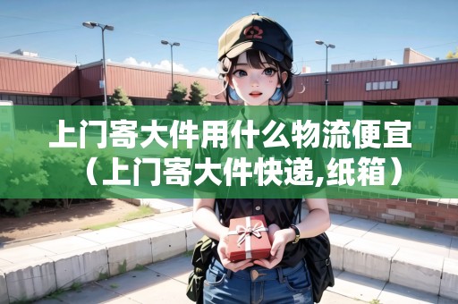 上門(mén)寄大件用什么物流便宜（上門(mén)寄大件快遞,紙箱）
