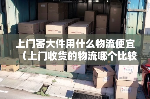上門寄大件用什么物流便宜(上門收貨的物流哪個比較便宜) 上門寄大件用什么物流便宜(上門收貨的物流哪個比較便宜)