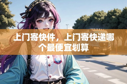 上門寄快件，上門寄快遞哪個(gè)最便宜劃算