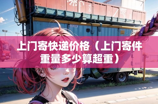 上門寄快遞價格(上門寄件重量多少算超重) 上門寄快遞價格(上門寄件重量多少算超重)