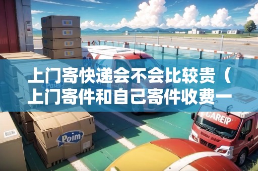 上門寄快遞會不會比較貴（上門寄件和自己寄件收費(fèi)一樣嗎）