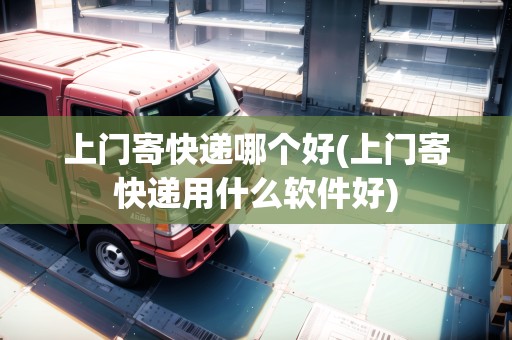 上門寄快遞哪個好(上門寄快遞用什么軟件好)