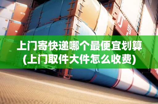 上門寄快遞哪個(gè)最便宜劃算(上門取件大件怎么收費(fèi))