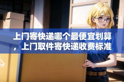 上門(mén)寄快遞哪個(gè)最便宜劃算，上門(mén)取件寄快遞收費(fèi)標(biāo)準(zhǔn)價(jià)格表