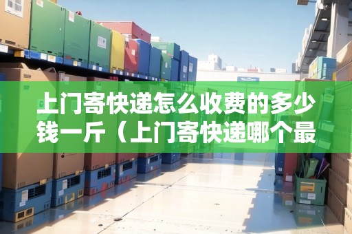 上門寄快遞怎么收費(fèi)的多少錢一斤（上門寄快遞哪個(gè)最便宜劃算）
