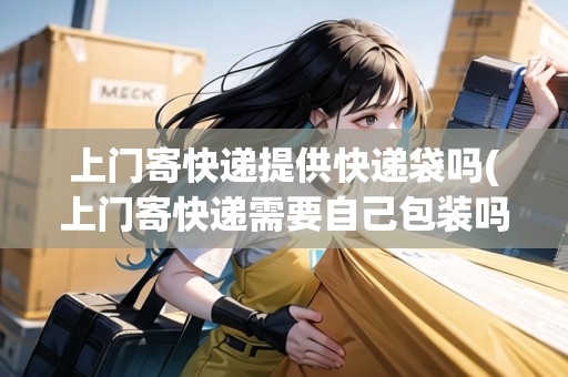 上門寄快遞提供快遞袋嗎(上門寄快遞需要自己包裝嗎安全嗎)