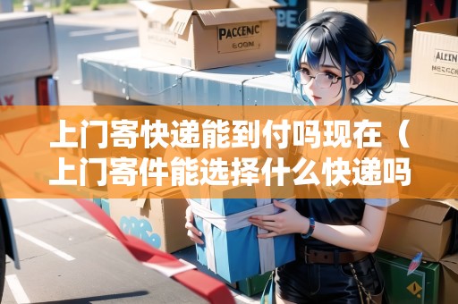 上門寄快遞能到付嗎現(xiàn)在（上門寄件能選擇什么快遞嗎多少錢）