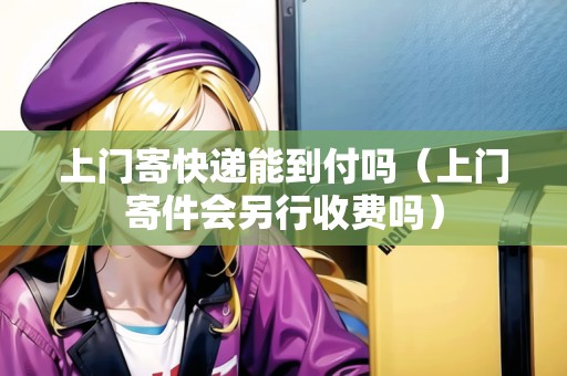 上門寄快遞能到付嗎（上門寄件會另行收費嗎）