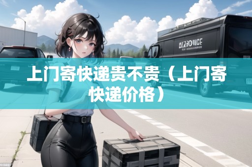 上門寄快遞貴不貴（上門寄快遞價格）