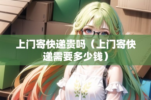 上門(mén)寄快遞貴嗎（上門(mén)寄快遞需要多少錢(qián)）