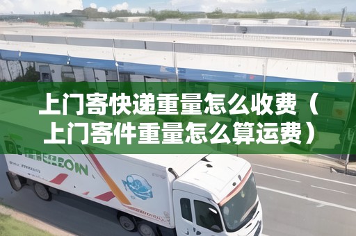 上門寄快遞重量怎么收費（上門寄件重量怎么算運費）
