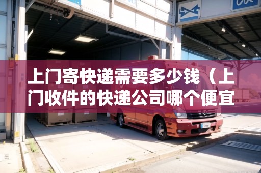 上門寄快遞需要多少錢（上門收件的快遞公司哪個便宜）