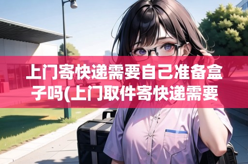 上門(mén)寄快遞需要自己準(zhǔn)備盒子嗎(上門(mén)取件寄快遞需要自己包裝嗎多少錢(qián))