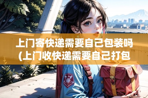 上門寄快遞需要自己包裝嗎(上門收快遞需要自己打包嗎)