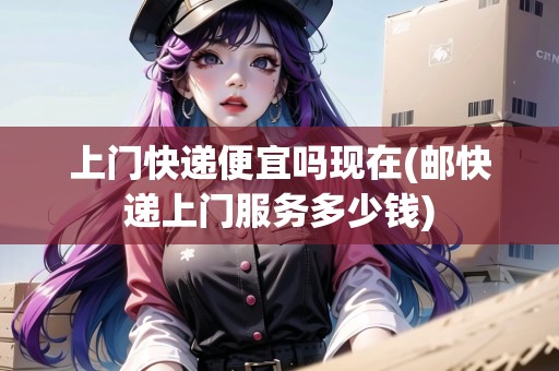 上門快遞便宜嗎現(xiàn)在(郵快遞上門服務(wù)多少錢)