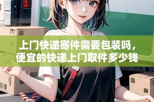 上門快遞寄件需要包裝嗎，便宜的快遞上門取件多少錢啊