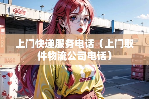 上門快遞服務(wù)電話（上門取件物流公司電話）