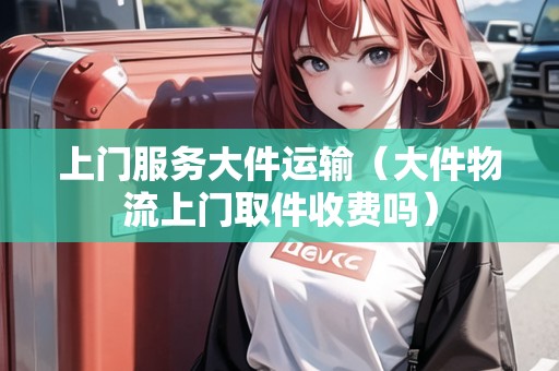 上門服務大件運輸(大件物流上門取件收費嗎) 上門服務大件運輸(大件物流上門取件收費嗎)