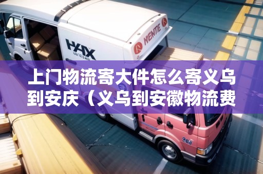 上門物流寄大件怎么寄義烏到安慶（義烏到安徽物流費用）
