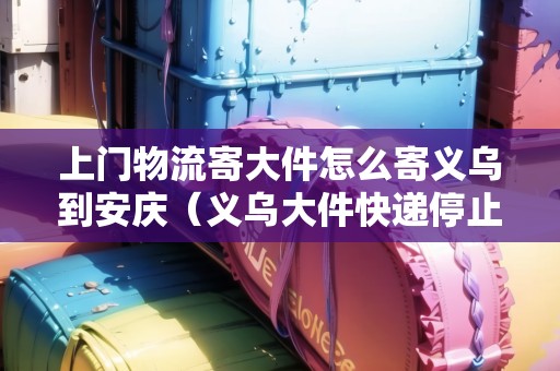 上門物流寄大件怎么寄義烏到安慶（義烏大件快遞停止派送了嗎）