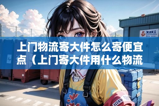 上門物流寄大件怎么寄便宜點（上門寄大件用什么物流便宜）