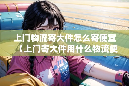 上門物流寄大件怎么寄便宜（上門寄大件用什么物流便宜點(diǎn)）