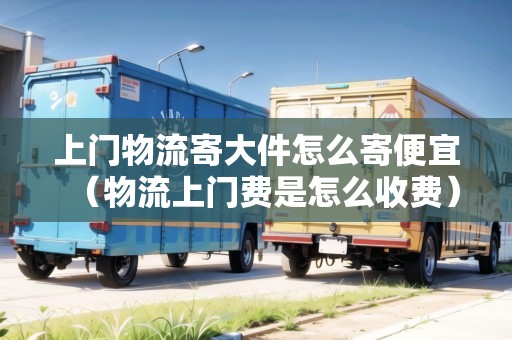 上門物流寄大件怎么寄便宜（物流上門費是怎么收費）