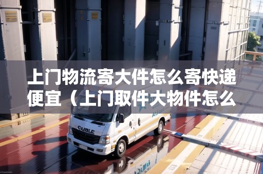 上門物流寄大件怎么寄快遞便宜（上門取件大物件怎么收費）