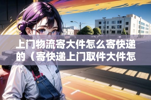 上門物流寄大件怎么寄快遞的（寄快遞上門取件大件怎么收費(fèi)）