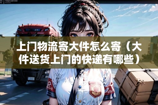 上門物流寄大件怎么寄（大件送貨上門的快遞有哪些）