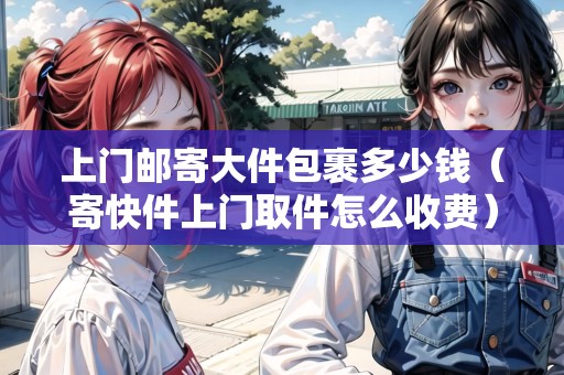 上門郵寄大件包裹多少錢（寄快件上門取件怎么收費(fèi)）