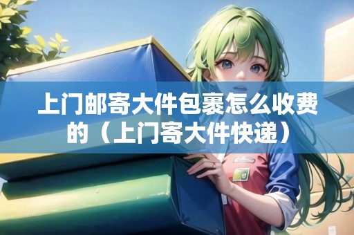 上門郵寄大件包裹怎么收費(fèi)的（上門寄大件快遞）