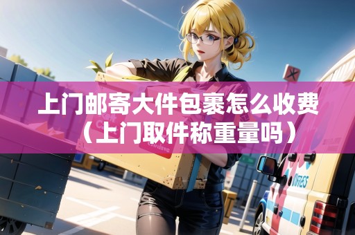 上門郵寄大件包裹怎么收費（上門取件稱重量嗎）