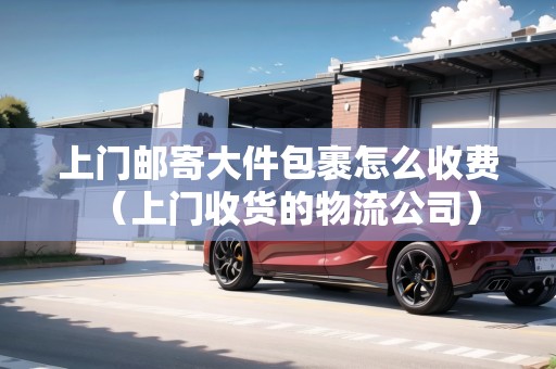 上門郵寄大件包裹怎么收費(fèi)（上門收貨的物流公司）