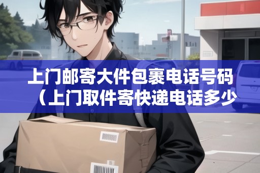 上門郵寄大件包裹電話號碼（上門取件寄快遞電話多少號）