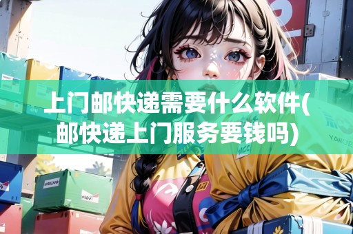 上門郵快遞需要什么軟件(郵快遞上門服務要錢嗎)