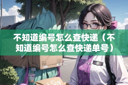 不知道編號(hào)怎么查快遞（不知道編號(hào)怎么查快遞單號(hào)）