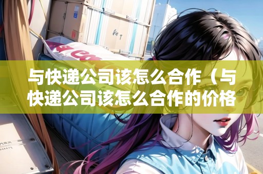 與快遞公司該怎么合作（與快遞公司該怎么合作的價(jià)格）