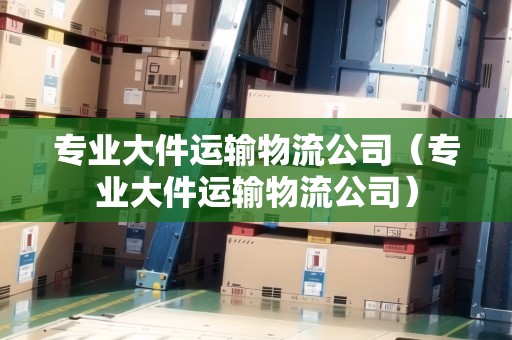 專業(yè)大件運輸物流公司（專業(yè)大件運輸物流公司）