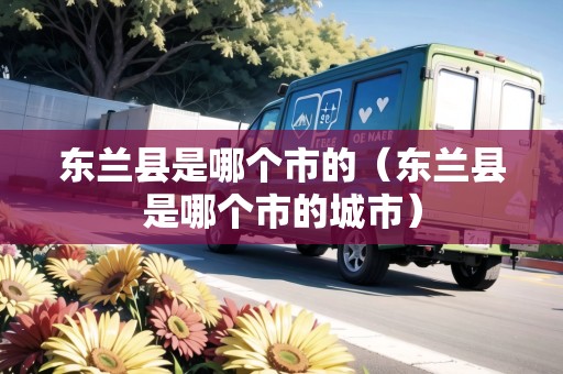 東蘭縣是哪個(gè)市的（東蘭縣是哪個(gè)市的城市）