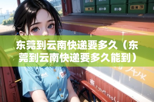 東莞到云南快遞要多久（東莞到云南快遞要多久能到）