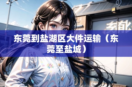東莞到鹽湖區(qū)大件運輸(東莞至鹽城) 東莞到鹽湖區(qū)大件運輸(東莞至鹽城)