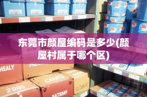 東莞市顏屋編碼是多少(顏屋村屬于哪個(gè)區(qū))